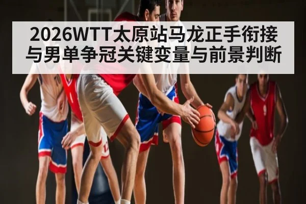 2026WTT太原站马龙正手衔接与男单争冠关键变量与前景判断
